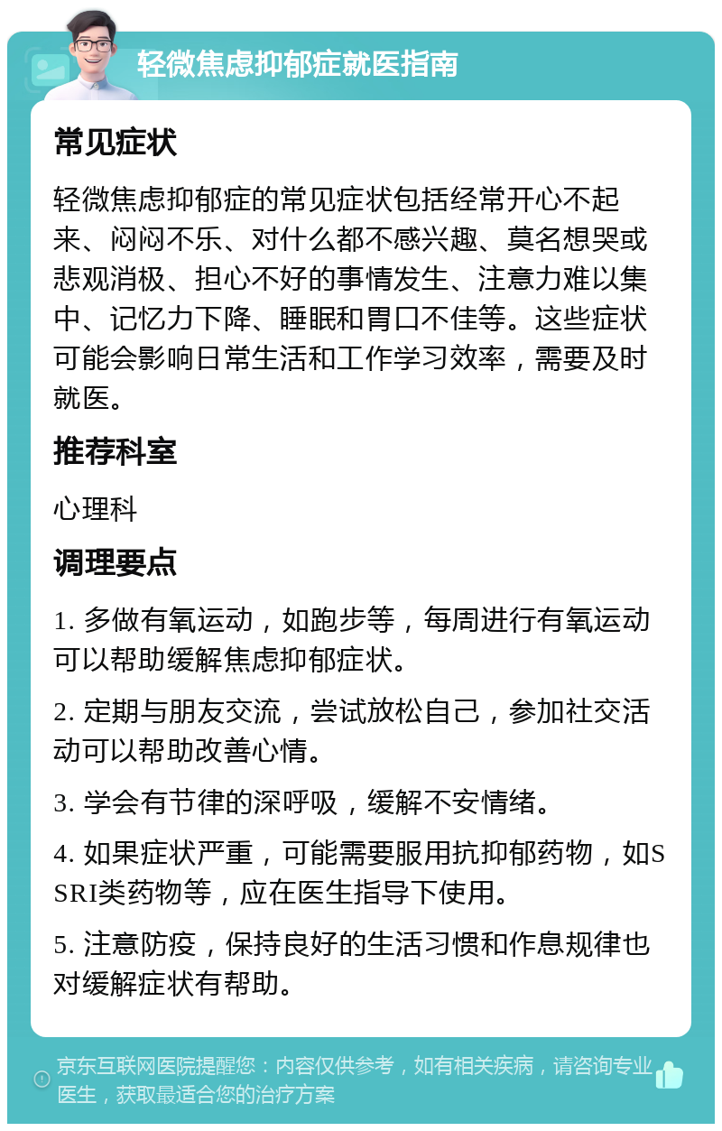 轻微焦虑抑郁症就医指南 常见症状 轻微焦虑抑郁症的常见症状包括经常开心不起来、闷闷不乐、对什么都不感兴趣、莫名想哭或悲观消极、担心不好的事情发生、注意力难以集中、记忆力下降、睡眠和胃口不佳等。这些症状可能会影响日常生活和工作学习效率，需要及时就医。 推荐科室 心理科 调理要点 1. 多做有氧运动，如跑步等，每周进行有氧运动可以帮助缓解焦虑抑郁症状。 2. 定期与朋友交流，尝试放松自己，参加社交活动可以帮助改善心情。 3. 学会有节律的深呼吸，缓解不安情绪。 4. 如果症状严重，可能需要服用抗抑郁药物，如SSRI类药物等，应在医生指导下使用。 5. 注意防疫，保持良好的生活习惯和作息规律也对缓解症状有帮助。