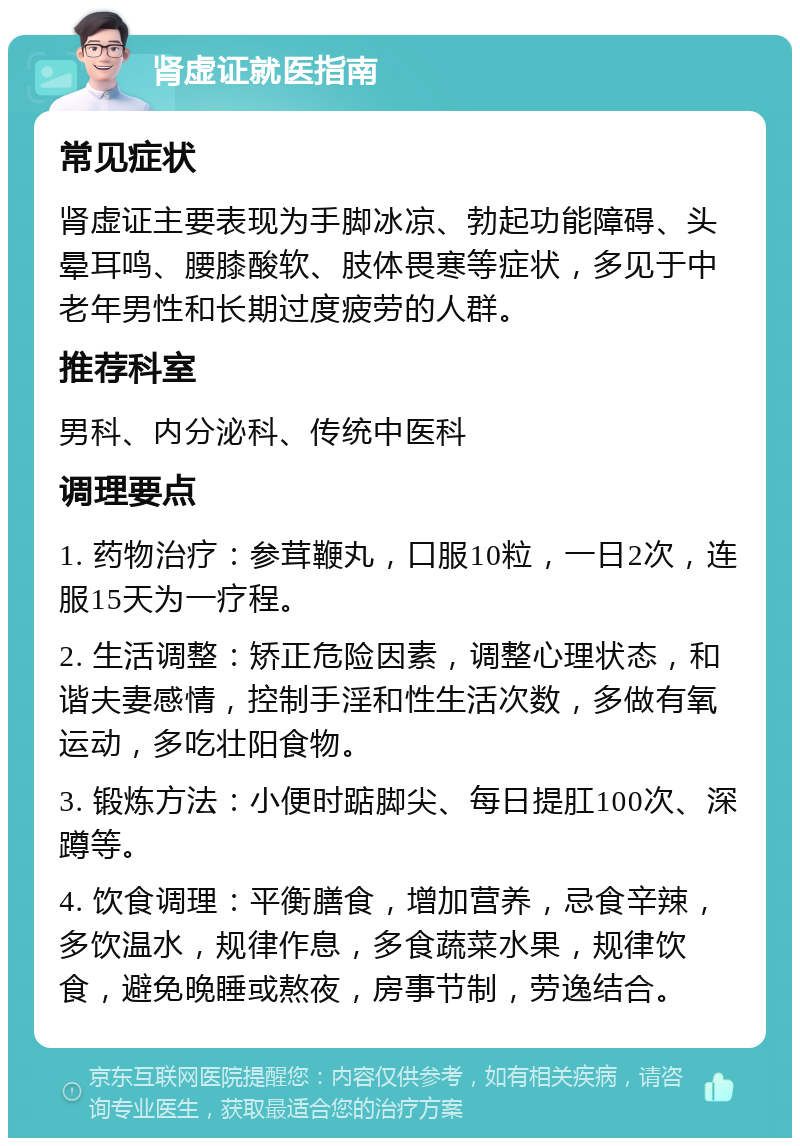 肾虚证就医指南 常见症状 肾虚证主要表现为手脚冰凉、勃起功能障碍、头晕耳鸣、腰膝酸软、肢体畏寒等症状，多见于中老年男性和长期过度疲劳的人群。 推荐科室 男科、内分泌科、传统中医科 调理要点 1. 药物治疗：参茸鞭丸，口服10粒，一日2次，连服15天为一疗程。 2. 生活调整：矫正危险因素，调整心理状态，和谐夫妻感情，控制手淫和性生活次数，多做有氧运动，多吃壮阳食物。 3. 锻炼方法：小便时踮脚尖、每日提肛100次、深蹲等。 4. 饮食调理：平衡膳食，增加营养，忌食辛辣，多饮温水，规律作息，多食蔬菜水果，规律饮食，避免晚睡或熬夜，房事节制，劳逸结合。