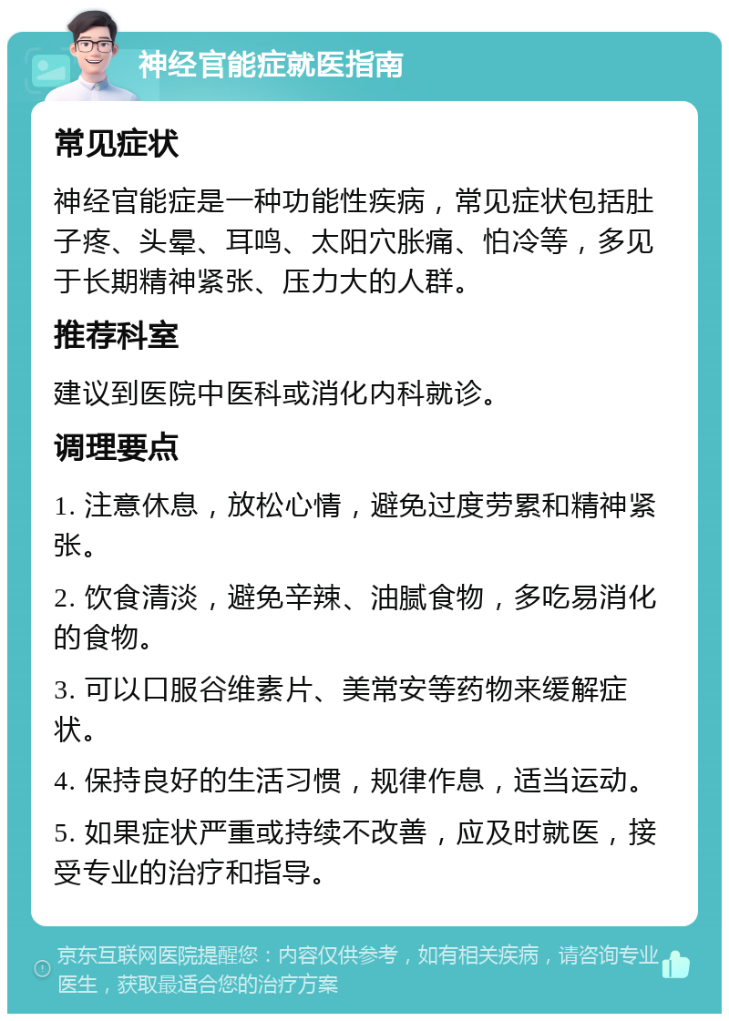 神经官能症就医指南 常见症状 神经官能症是一种功能性疾病，常见症状包括肚子疼、头晕、耳鸣、太阳穴胀痛、怕冷等，多见于长期精神紧张、压力大的人群。 推荐科室 建议到医院中医科或消化内科就诊。 调理要点 1. 注意休息，放松心情，避免过度劳累和精神紧张。 2. 饮食清淡，避免辛辣、油腻食物，多吃易消化的食物。 3. 可以口服谷维素片、美常安等药物来缓解症状。 4. 保持良好的生活习惯，规律作息，适当运动。 5. 如果症状严重或持续不改善，应及时就医，接受专业的治疗和指导。