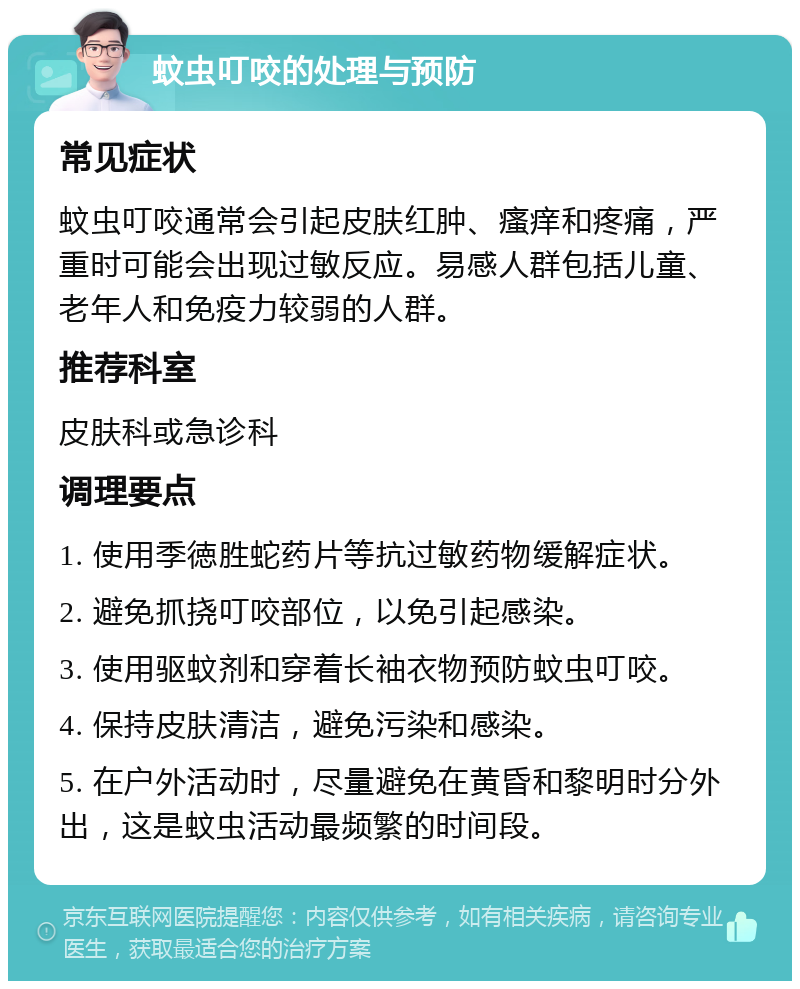 蚊虫叮咬的处理与预防 常见症状 蚊虫叮咬通常会引起皮肤红肿、瘙痒和疼痛，严重时可能会出现过敏反应。易感人群包括儿童、老年人和免疫力较弱的人群。 推荐科室 皮肤科或急诊科 调理要点 1. 使用季徳胜蛇药片等抗过敏药物缓解症状。 2. 避免抓挠叮咬部位，以免引起感染。 3. 使用驱蚊剂和穿着长袖衣物预防蚊虫叮咬。 4. 保持皮肤清洁，避免污染和感染。 5. 在户外活动时，尽量避免在黄昏和黎明时分外出，这是蚊虫活动最频繁的时间段。