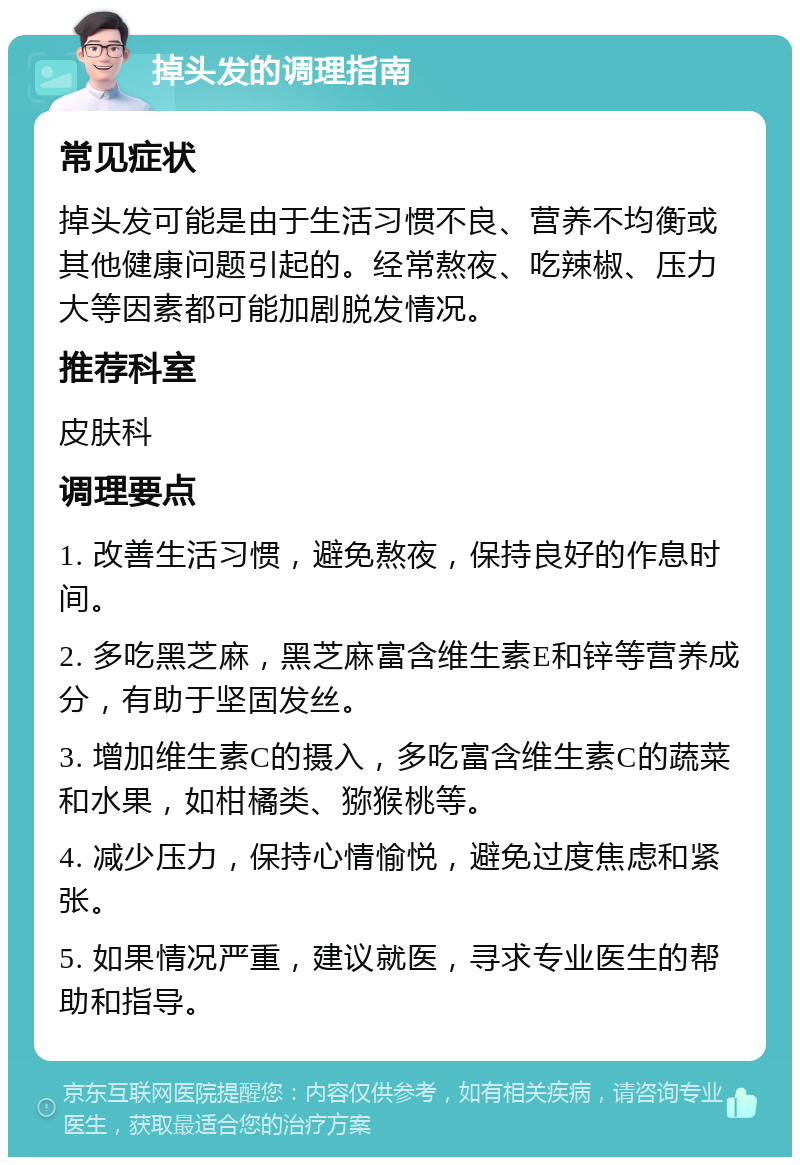 掉头发的调理指南 常见症状 掉头发可能是由于生活习惯不良、营养不均衡或其他健康问题引起的。经常熬夜、吃辣椒、压力大等因素都可能加剧脱发情况。 推荐科室 皮肤科 调理要点 1. 改善生活习惯，避免熬夜，保持良好的作息时间。 2. 多吃黑芝麻，黑芝麻富含维生素E和锌等营养成分，有助于坚固发丝。 3. 增加维生素C的摄入，多吃富含维生素C的蔬菜和水果，如柑橘类、猕猴桃等。 4. 减少压力，保持心情愉悦，避免过度焦虑和紧张。 5. 如果情况严重，建议就医，寻求专业医生的帮助和指导。