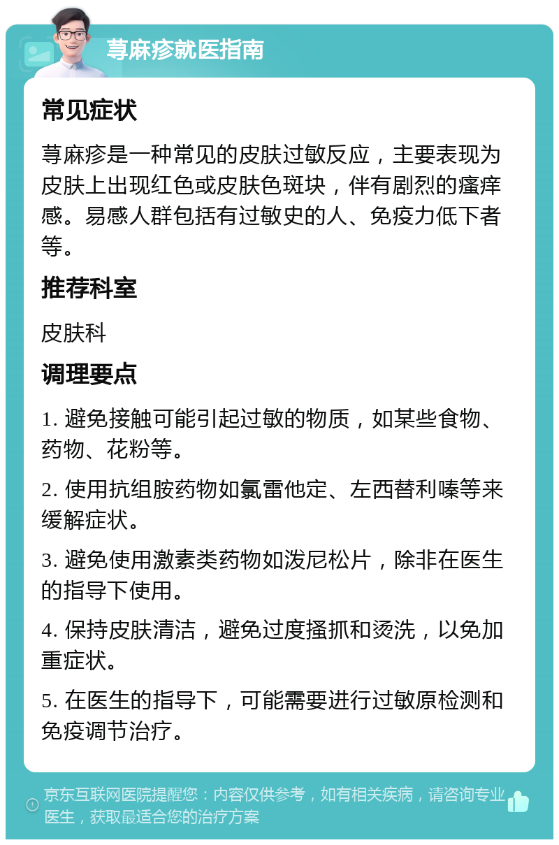 荨麻疹就医指南 常见症状 荨麻疹是一种常见的皮肤过敏反应，主要表现为皮肤上出现红色或皮肤色斑块，伴有剧烈的瘙痒感。易感人群包括有过敏史的人、免疫力低下者等。 推荐科室 皮肤科 调理要点 1. 避免接触可能引起过敏的物质，如某些食物、药物、花粉等。 2. 使用抗组胺药物如氯雷他定、左西替利嗪等来缓解症状。 3. 避免使用激素类药物如泼尼松片，除非在医生的指导下使用。 4. 保持皮肤清洁，避免过度搔抓和烫洗，以免加重症状。 5. 在医生的指导下，可能需要进行过敏原检测和免疫调节治疗。