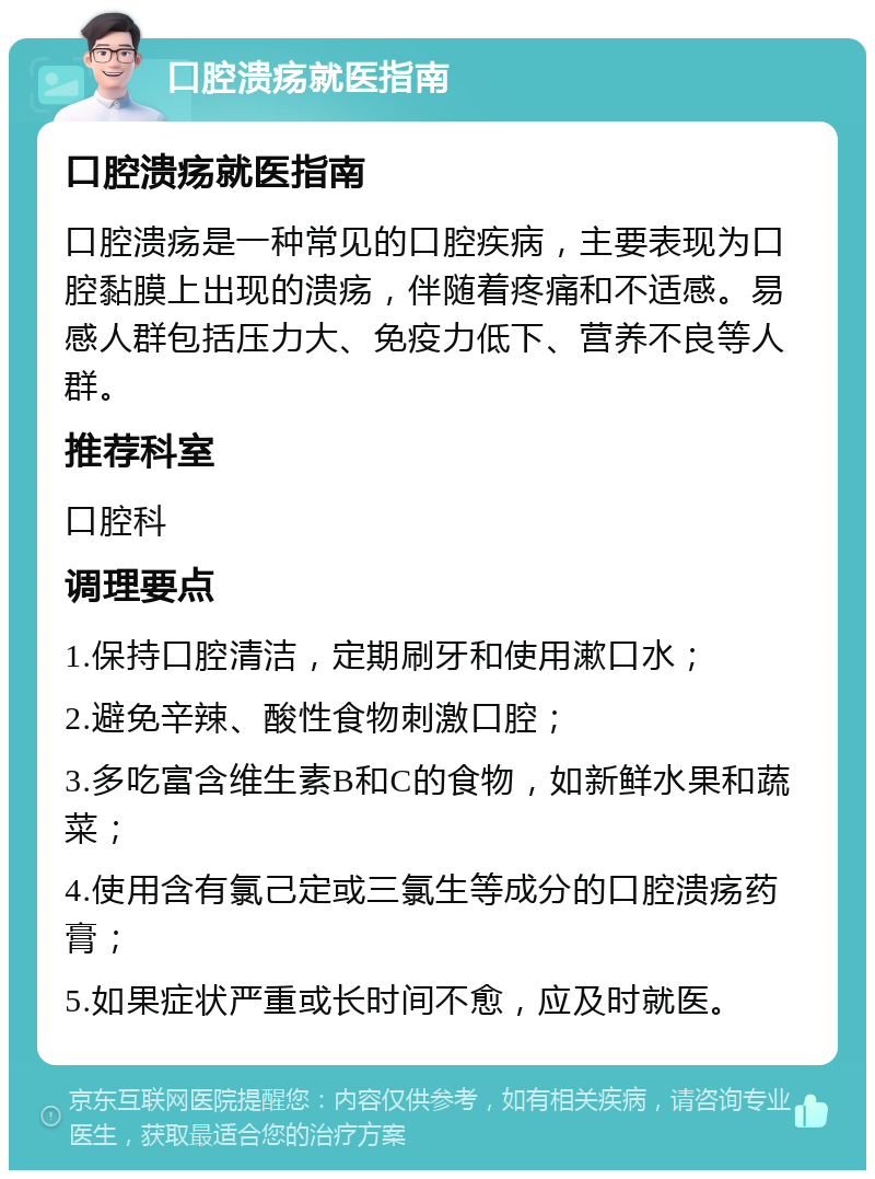 口腔溃疡就医指南 口腔溃疡就医指南 口腔溃疡是一种常见的口腔疾病，主要表现为口腔黏膜上出现的溃疡，伴随着疼痛和不适感。易感人群包括压力大、免疫力低下、营养不良等人群。 推荐科室 口腔科 调理要点 1.保持口腔清洁，定期刷牙和使用漱口水； 2.避免辛辣、酸性食物刺激口腔； 3.多吃富含维生素B和C的食物，如新鲜水果和蔬菜； 4.使用含有氯己定或三氯生等成分的口腔溃疡药膏； 5.如果症状严重或长时间不愈，应及时就医。