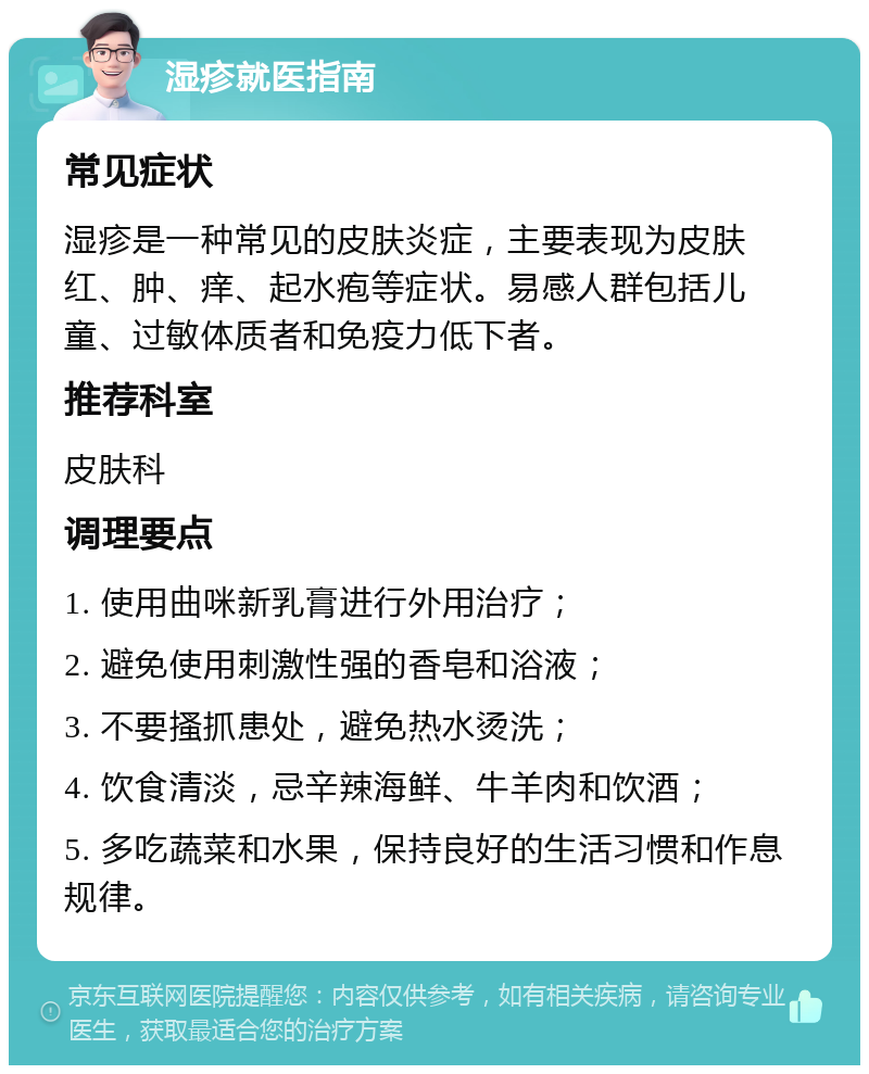 湿疹就医指南 常见症状 湿疹是一种常见的皮肤炎症，主要表现为皮肤红、肿、痒、起水疱等症状。易感人群包括儿童、过敏体质者和免疫力低下者。 推荐科室 皮肤科 调理要点 1. 使用曲咪新乳膏进行外用治疗； 2. 避免使用刺激性强的香皂和浴液； 3. 不要搔抓患处，避免热水烫洗； 4. 饮食清淡，忌辛辣海鲜、牛羊肉和饮酒； 5. 多吃蔬菜和水果，保持良好的生活习惯和作息规律。