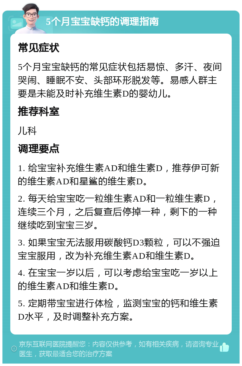 5个月宝宝缺钙的调理指南 常见症状 5个月宝宝缺钙的常见症状包括易惊、多汗、夜间哭闹、睡眠不安、头部环形脱发等。易感人群主要是未能及时补充维生素D的婴幼儿。 推荐科室 儿科 调理要点 1. 给宝宝补充维生素AD和维生素D，推荐伊可新的维生素AD和星鲨的维生素D。 2. 每天给宝宝吃一粒维生素AD和一粒维生素D，连续三个月，之后复查后停掉一种，剩下的一种继续吃到宝宝三岁。 3. 如果宝宝无法服用碳酸钙D3颗粒，可以不强迫宝宝服用，改为补充维生素AD和维生素D。 4. 在宝宝一岁以后，可以考虑给宝宝吃一岁以上的维生素AD和维生素D。 5. 定期带宝宝进行体检，监测宝宝的钙和维生素D水平，及时调整补充方案。