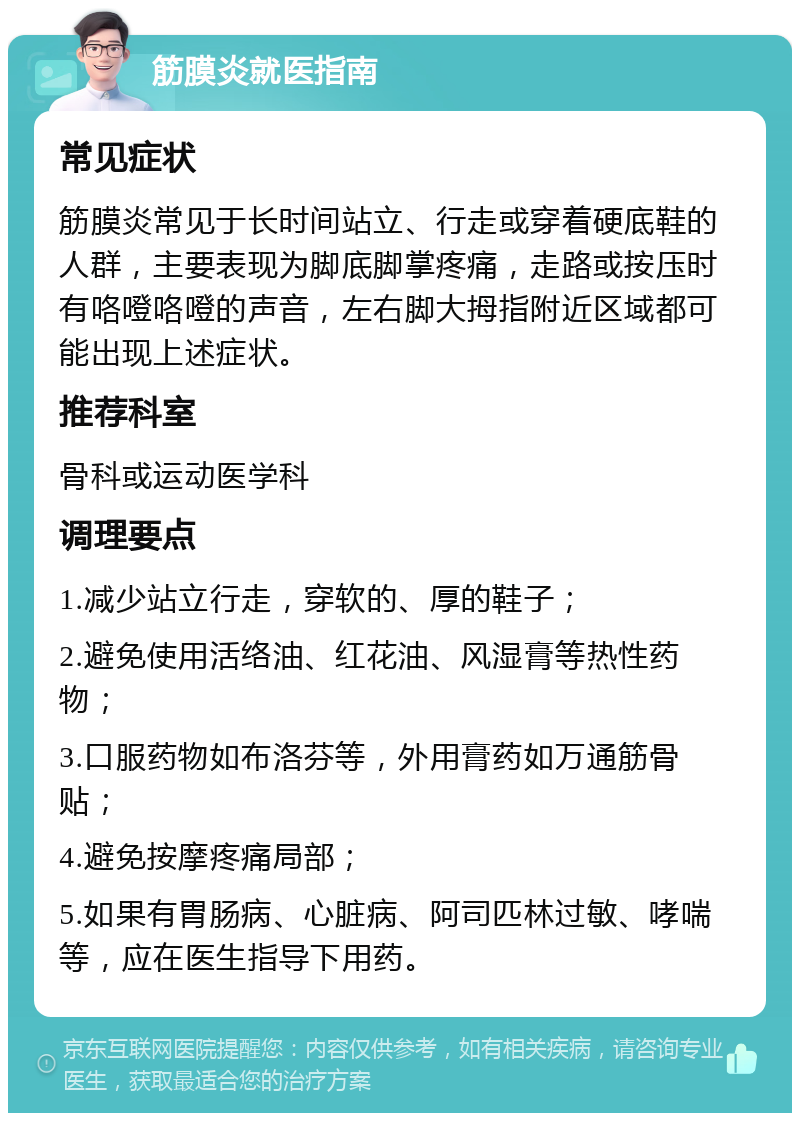 筋膜炎就医指南 常见症状 筋膜炎常见于长时间站立、行走或穿着硬底鞋的人群，主要表现为脚底脚掌疼痛，走路或按压时有咯噔咯噔的声音，左右脚大拇指附近区域都可能出现上述症状。 推荐科室 骨科或运动医学科 调理要点 1.减少站立行走，穿软的、厚的鞋子； 2.避免使用活络油、红花油、风湿膏等热性药物； 3.口服药物如布洛芬等，外用膏药如万通筋骨贴； 4.避免按摩疼痛局部； 5.如果有胃肠病、心脏病、阿司匹林过敏、哮喘等，应在医生指导下用药。