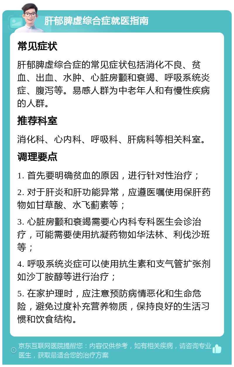 肝郁脾虚综合症就医指南 常见症状 肝郁脾虚综合症的常见症状包括消化不良、贫血、出血、水肿、心脏房颤和衰竭、呼吸系统炎症、腹泻等。易感人群为中老年人和有慢性疾病的人群。 推荐科室 消化科、心内科、呼吸科、肝病科等相关科室。 调理要点 1. 首先要明确贫血的原因，进行针对性治疗； 2. 对于肝炎和肝功能异常，应遵医嘱使用保肝药物如甘草酸、水飞蓟素等； 3. 心脏房颤和衰竭需要心内科专科医生会诊治疗，可能需要使用抗凝药物如华法林、利伐沙班等； 4. 呼吸系统炎症可以使用抗生素和支气管扩张剂如沙丁胺醇等进行治疗； 5. 在家护理时，应注意预防病情恶化和生命危险，避免过度补充营养物质，保持良好的生活习惯和饮食结构。