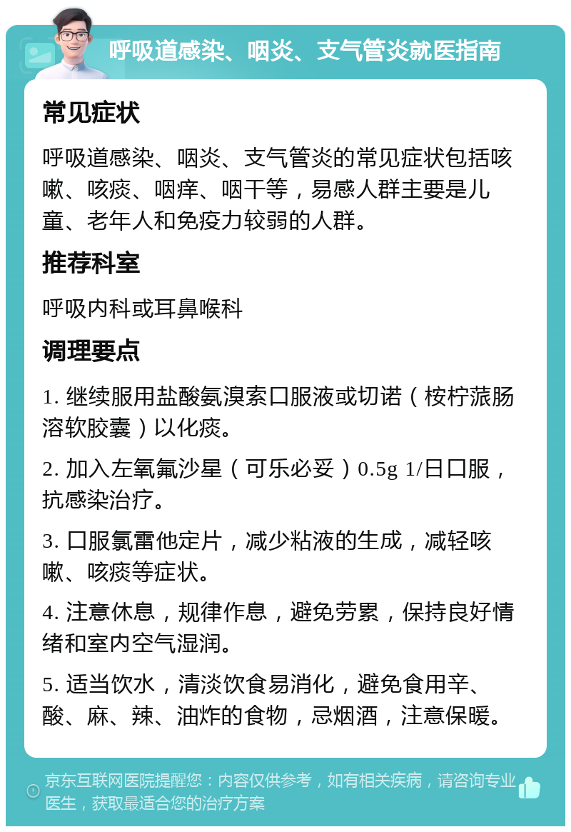 呼吸道感染、咽炎、支气管炎就医指南 常见症状 呼吸道感染、咽炎、支气管炎的常见症状包括咳嗽、咳痰、咽痒、咽干等，易感人群主要是儿童、老年人和免疫力较弱的人群。 推荐科室 呼吸内科或耳鼻喉科 调理要点 1. 继续服用盐酸氨溴索口服液或切诺（桉柠蒎肠溶软胶囊）以化痰。 2. 加入左氧氟沙星（可乐必妥）0.5g 1/日口服，抗感染治疗。 3. 口服氯雷他定片，减少粘液的生成，减轻咳嗽、咳痰等症状。 4. 注意休息，规律作息，避免劳累，保持良好情绪和室内空气湿润。 5. 适当饮水，清淡饮食易消化，避免食用辛、酸、麻、辣、油炸的食物，忌烟酒，注意保暖。