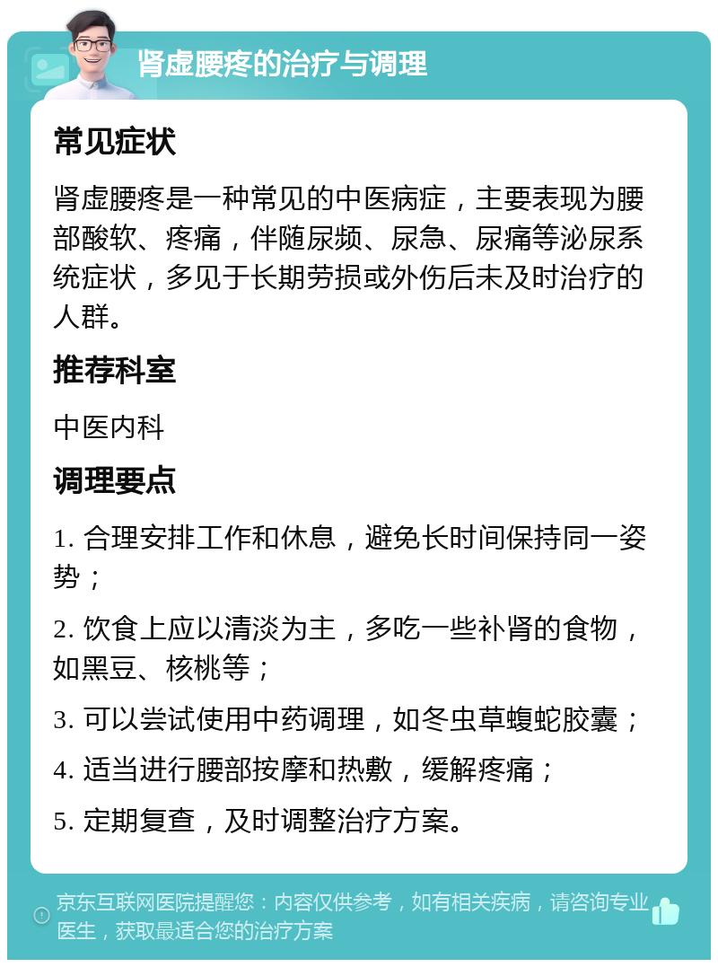 肾虚腰疼的治疗与调理 常见症状 肾虚腰疼是一种常见的中医病症，主要表现为腰部酸软、疼痛，伴随尿频、尿急、尿痛等泌尿系统症状，多见于长期劳损或外伤后未及时治疗的人群。 推荐科室 中医内科 调理要点 1. 合理安排工作和休息，避免长时间保持同一姿势； 2. 饮食上应以清淡为主，多吃一些补肾的食物，如黑豆、核桃等； 3. 可以尝试使用中药调理，如冬虫草蝮蛇胶囊； 4. 适当进行腰部按摩和热敷，缓解疼痛； 5. 定期复查，及时调整治疗方案。