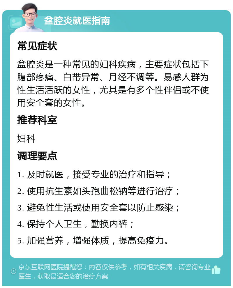 盆腔炎就医指南 常见症状 盆腔炎是一种常见的妇科疾病，主要症状包括下腹部疼痛、白带异常、月经不调等。易感人群为性生活活跃的女性，尤其是有多个性伴侣或不使用安全套的女性。 推荐科室 妇科 调理要点 1. 及时就医，接受专业的治疗和指导； 2. 使用抗生素如头孢曲松钠等进行治疗； 3. 避免性生活或使用安全套以防止感染； 4. 保持个人卫生，勤换内裤； 5. 加强营养，增强体质，提高免疫力。