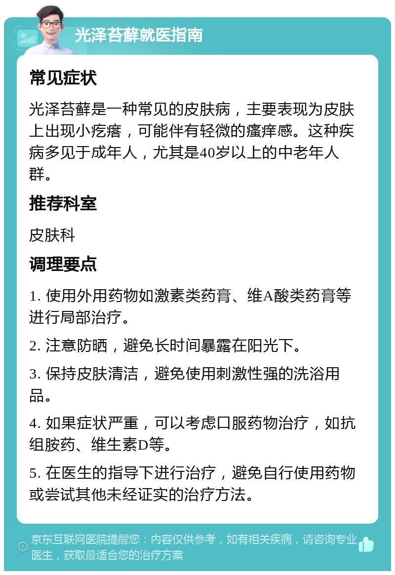 光泽苔藓就医指南 常见症状 光泽苔藓是一种常见的皮肤病，主要表现为皮肤上出现小疙瘩，可能伴有轻微的瘙痒感。这种疾病多见于成年人，尤其是40岁以上的中老年人群。 推荐科室 皮肤科 调理要点 1. 使用外用药物如激素类药膏、维A酸类药膏等进行局部治疗。 2. 注意防晒，避免长时间暴露在阳光下。 3. 保持皮肤清洁，避免使用刺激性强的洗浴用品。 4. 如果症状严重，可以考虑口服药物治疗，如抗组胺药、维生素D等。 5. 在医生的指导下进行治疗，避免自行使用药物或尝试其他未经证实的治疗方法。