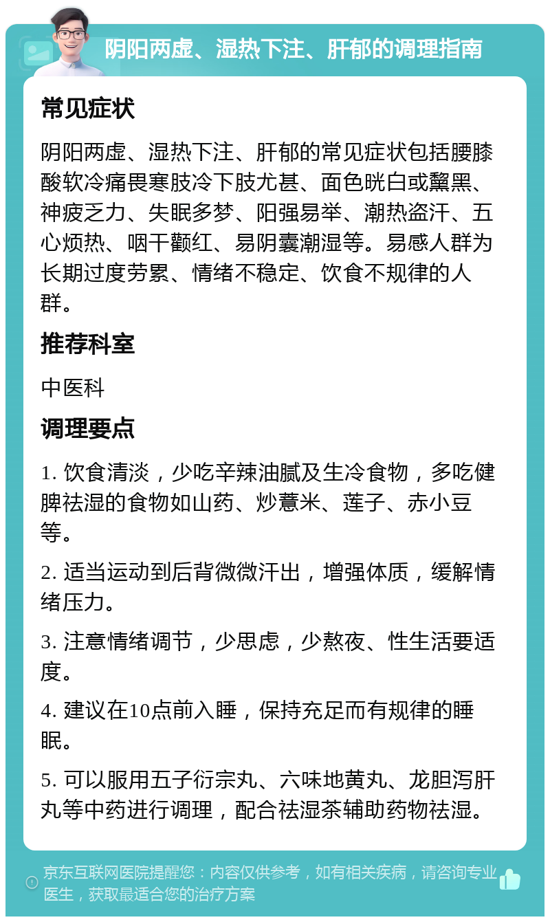 阴阳两虚、湿热下注、肝郁的调理指南 常见症状 阴阳两虚、湿热下注、肝郁的常见症状包括腰膝酸软冷痛畏寒肢冷下肢尤甚、面色晄白或黧黑、神疲乏力、失眠多梦、阳强易举、潮热盗汗、五心烦热、咽干颧红、易阴囊潮湿等。易感人群为长期过度劳累、情绪不稳定、饮食不规律的人群。 推荐科室 中医科 调理要点 1. 饮食清淡，少吃辛辣油腻及生冷食物，多吃健脾祛湿的食物如山药、炒薏米、莲子、赤小豆等。 2. 适当运动到后背微微汗出，增强体质，缓解情绪压力。 3. 注意情绪调节，少思虑，少熬夜、性生活要适度。 4. 建议在10点前入睡，保持充足而有规律的睡眠。 5. 可以服用五子衍宗丸、六味地黄丸、龙胆泻肝丸等中药进行调理，配合祛湿茶辅助药物祛湿。