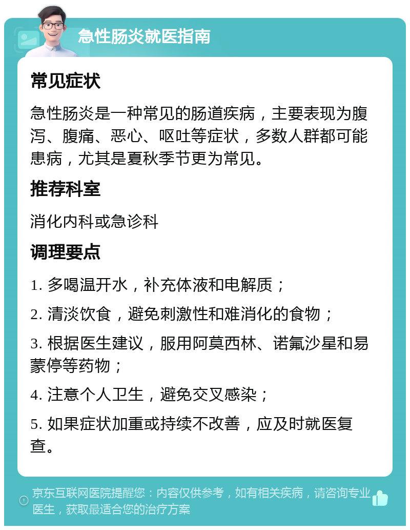 急性肠炎就医指南 常见症状 急性肠炎是一种常见的肠道疾病，主要表现为腹泻、腹痛、恶心、呕吐等症状，多数人群都可能患病，尤其是夏秋季节更为常见。 推荐科室 消化内科或急诊科 调理要点 1. 多喝温开水，补充体液和电解质； 2. 清淡饮食，避免刺激性和难消化的食物； 3. 根据医生建议，服用阿莫西林、诺氟沙星和易蒙停等药物； 4. 注意个人卫生，避免交叉感染； 5. 如果症状加重或持续不改善，应及时就医复查。