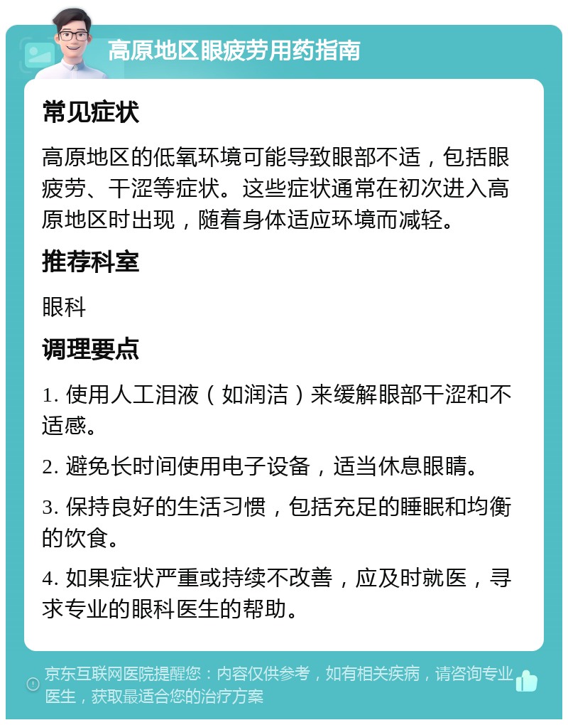 高原地区眼疲劳用药指南 常见症状 高原地区的低氧环境可能导致眼部不适，包括眼疲劳、干涩等症状。这些症状通常在初次进入高原地区时出现，随着身体适应环境而减轻。 推荐科室 眼科 调理要点 1. 使用人工泪液（如润洁）来缓解眼部干涩和不适感。 2. 避免长时间使用电子设备，适当休息眼睛。 3. 保持良好的生活习惯，包括充足的睡眠和均衡的饮食。 4. 如果症状严重或持续不改善，应及时就医，寻求专业的眼科医生的帮助。