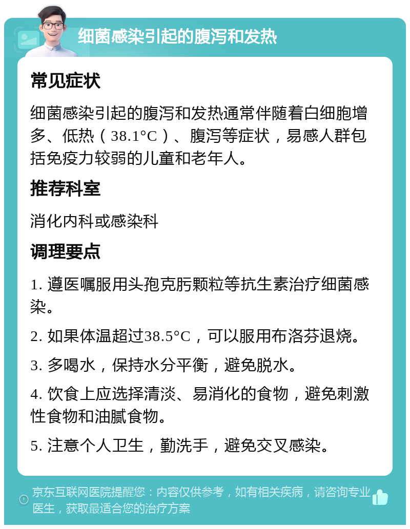 细菌感染引起的腹泻和发热 常见症状 细菌感染引起的腹泻和发热通常伴随着白细胞增多、低热（38.1°C）、腹泻等症状，易感人群包括免疫力较弱的儿童和老年人。 推荐科室 消化内科或感染科 调理要点 1. 遵医嘱服用头孢克肟颗粒等抗生素治疗细菌感染。 2. 如果体温超过38.5°C，可以服用布洛芬退烧。 3. 多喝水，保持水分平衡，避免脱水。 4. 饮食上应选择清淡、易消化的食物，避免刺激性食物和油腻食物。 5. 注意个人卫生，勤洗手，避免交叉感染。