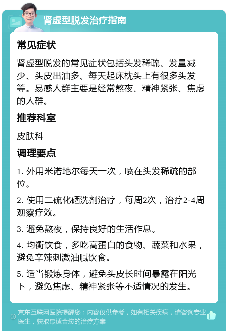 肾虚型脱发治疗指南 常见症状 肾虚型脱发的常见症状包括头发稀疏、发量减少、头皮出油多、每天起床枕头上有很多头发等。易感人群主要是经常熬夜、精神紧张、焦虑的人群。 推荐科室 皮肤科 调理要点 1. 外用米诺地尔每天一次，喷在头发稀疏的部位。 2. 使用二硫化硒洗剂治疗，每周2次，治疗2-4周观察疗效。 3. 避免熬夜，保持良好的生活作息。 4. 均衡饮食，多吃高蛋白的食物、蔬菜和水果，避免辛辣刺激油腻饮食。 5. 适当锻炼身体，避免头皮长时间暴露在阳光下，避免焦虑、精神紧张等不适情况的发生。