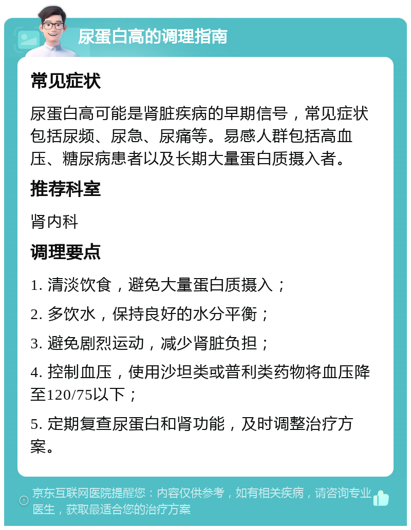 尿蛋白高的调理指南 常见症状 尿蛋白高可能是肾脏疾病的早期信号，常见症状包括尿频、尿急、尿痛等。易感人群包括高血压、糖尿病患者以及长期大量蛋白质摄入者。 推荐科室 肾内科 调理要点 1. 清淡饮食，避免大量蛋白质摄入； 2. 多饮水，保持良好的水分平衡； 3. 避免剧烈运动，减少肾脏负担； 4. 控制血压，使用沙坦类或普利类药物将血压降至120/75以下； 5. 定期复查尿蛋白和肾功能，及时调整治疗方案。