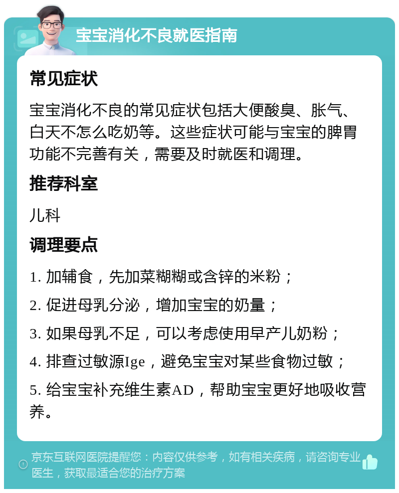 宝宝消化不良就医指南 常见症状 宝宝消化不良的常见症状包括大便酸臭、胀气、白天不怎么吃奶等。这些症状可能与宝宝的脾胃功能不完善有关，需要及时就医和调理。 推荐科室 儿科 调理要点 1. 加辅食，先加菜糊糊或含锌的米粉； 2. 促进母乳分泌，增加宝宝的奶量； 3. 如果母乳不足，可以考虑使用早产儿奶粉； 4. 排查过敏源Ige，避免宝宝对某些食物过敏； 5. 给宝宝补充维生素AD，帮助宝宝更好地吸收营养。