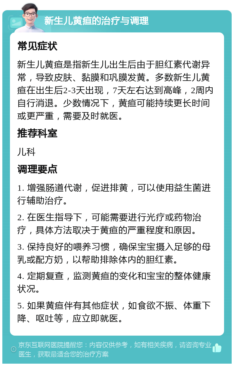 新生儿黄疸的治疗与调理 常见症状 新生儿黄疸是指新生儿出生后由于胆红素代谢异常，导致皮肤、黏膜和巩膜发黄。多数新生儿黄疸在出生后2-3天出现，7天左右达到高峰，2周内自行消退。少数情况下，黄疸可能持续更长时间或更严重，需要及时就医。 推荐科室 儿科 调理要点 1. 增强肠道代谢，促进排黄，可以使用益生菌进行辅助治疗。 2. 在医生指导下，可能需要进行光疗或药物治疗，具体方法取决于黄疸的严重程度和原因。 3. 保持良好的喂养习惯，确保宝宝摄入足够的母乳或配方奶，以帮助排除体内的胆红素。 4. 定期复查，监测黄疸的变化和宝宝的整体健康状况。 5. 如果黄疸伴有其他症状，如食欲不振、体重下降、呕吐等，应立即就医。