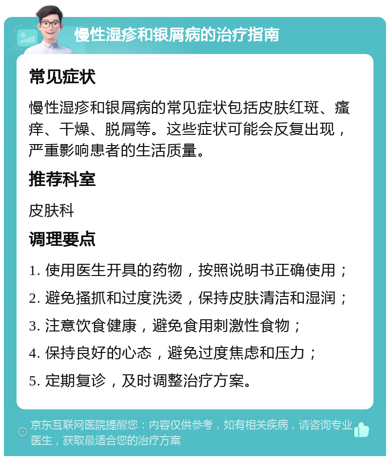 慢性湿疹和银屑病的治疗指南 常见症状 慢性湿疹和银屑病的常见症状包括皮肤红斑、瘙痒、干燥、脱屑等。这些症状可能会反复出现，严重影响患者的生活质量。 推荐科室 皮肤科 调理要点 1. 使用医生开具的药物，按照说明书正确使用； 2. 避免搔抓和过度洗烫，保持皮肤清洁和湿润； 3. 注意饮食健康，避免食用刺激性食物； 4. 保持良好的心态，避免过度焦虑和压力； 5. 定期复诊，及时调整治疗方案。