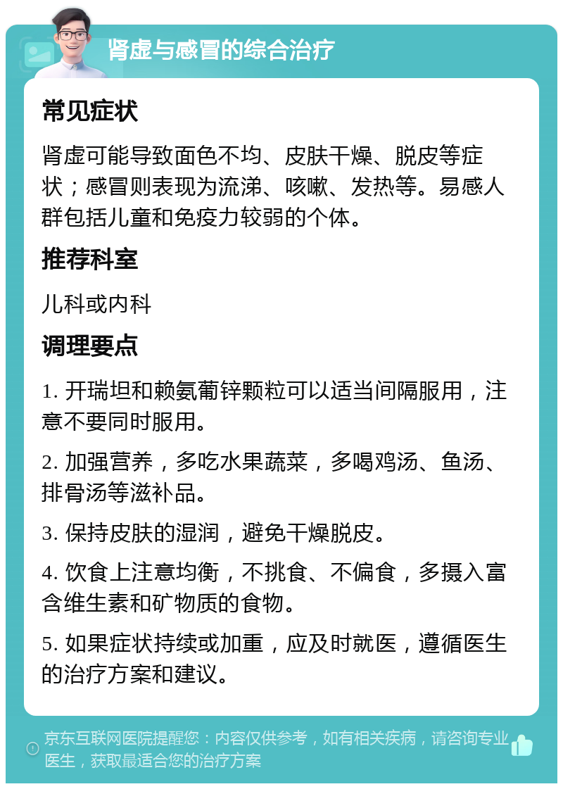 肾虚与感冒的综合治疗 常见症状 肾虚可能导致面色不均、皮肤干燥、脱皮等症状；感冒则表现为流涕、咳嗽、发热等。易感人群包括儿童和免疫力较弱的个体。 推荐科室 儿科或内科 调理要点 1. 开瑞坦和赖氨葡锌颗粒可以适当间隔服用，注意不要同时服用。 2. 加强营养，多吃水果蔬菜，多喝鸡汤、鱼汤、排骨汤等滋补品。 3. 保持皮肤的湿润，避免干燥脱皮。 4. 饮食上注意均衡，不挑食、不偏食，多摄入富含维生素和矿物质的食物。 5. 如果症状持续或加重，应及时就医，遵循医生的治疗方案和建议。