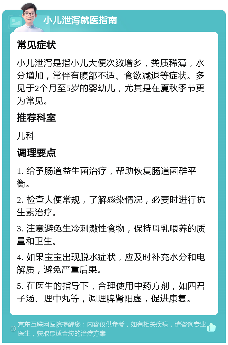 小儿泄泻就医指南 常见症状 小儿泄泻是指小儿大便次数增多，粪质稀薄，水分增加，常伴有腹部不适、食欲减退等症状。多见于2个月至5岁的婴幼儿，尤其是在夏秋季节更为常见。 推荐科室 儿科 调理要点 1. 给予肠道益生菌治疗，帮助恢复肠道菌群平衡。 2. 检查大便常规，了解感染情况，必要时进行抗生素治疗。 3. 注意避免生冷刺激性食物，保持母乳喂养的质量和卫生。 4. 如果宝宝出现脱水症状，应及时补充水分和电解质，避免严重后果。 5. 在医生的指导下，合理使用中药方剂，如四君子汤、理中丸等，调理脾肾阳虚，促进康复。