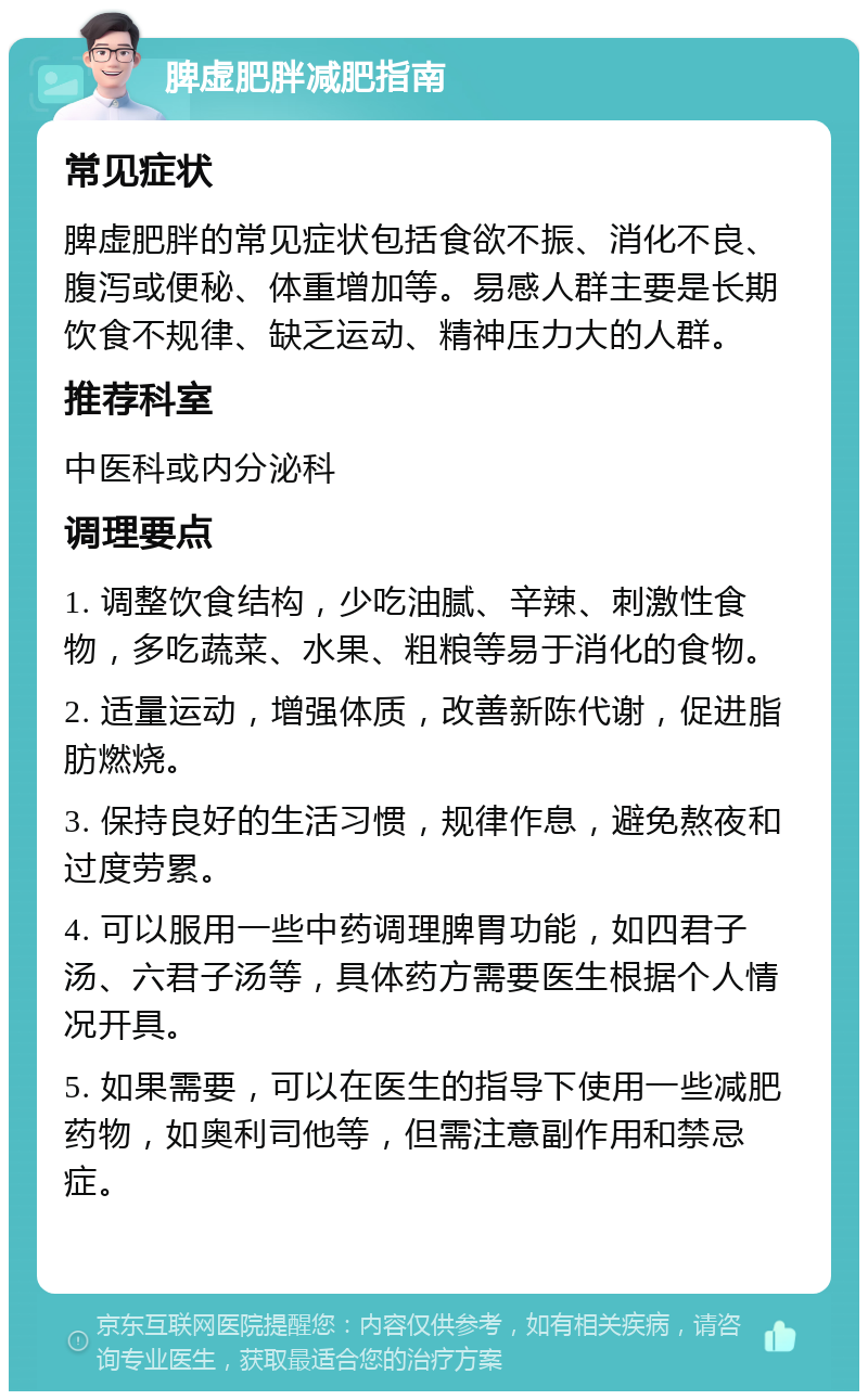 脾虚肥胖减肥指南 常见症状 脾虚肥胖的常见症状包括食欲不振、消化不良、腹泻或便秘、体重增加等。易感人群主要是长期饮食不规律、缺乏运动、精神压力大的人群。 推荐科室 中医科或内分泌科 调理要点 1. 调整饮食结构，少吃油腻、辛辣、刺激性食物，多吃蔬菜、水果、粗粮等易于消化的食物。 2. 适量运动，增强体质，改善新陈代谢，促进脂肪燃烧。 3. 保持良好的生活习惯，规律作息，避免熬夜和过度劳累。 4. 可以服用一些中药调理脾胃功能，如四君子汤、六君子汤等，具体药方需要医生根据个人情况开具。 5. 如果需要，可以在医生的指导下使用一些减肥药物，如奥利司他等，但需注意副作用和禁忌症。