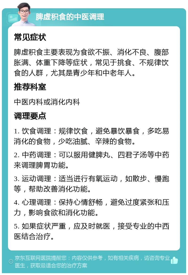 脾虚积食的中医调理 常见症状 脾虚积食主要表现为食欲不振、消化不良、腹部胀满、体重下降等症状，常见于挑食、不规律饮食的人群，尤其是青少年和中老年人。 推荐科室 中医内科或消化内科 调理要点 1. 饮食调理：规律饮食，避免暴饮暴食，多吃易消化的食物，少吃油腻、辛辣的食物。 2. 中药调理：可以服用健脾丸、四君子汤等中药来调理脾胃功能。 3. 运动调理：适当进行有氧运动，如散步、慢跑等，帮助改善消化功能。 4. 心理调理：保持心情舒畅，避免过度紧张和压力，影响食欲和消化功能。 5. 如果症状严重，应及时就医，接受专业的中西医结合治疗。