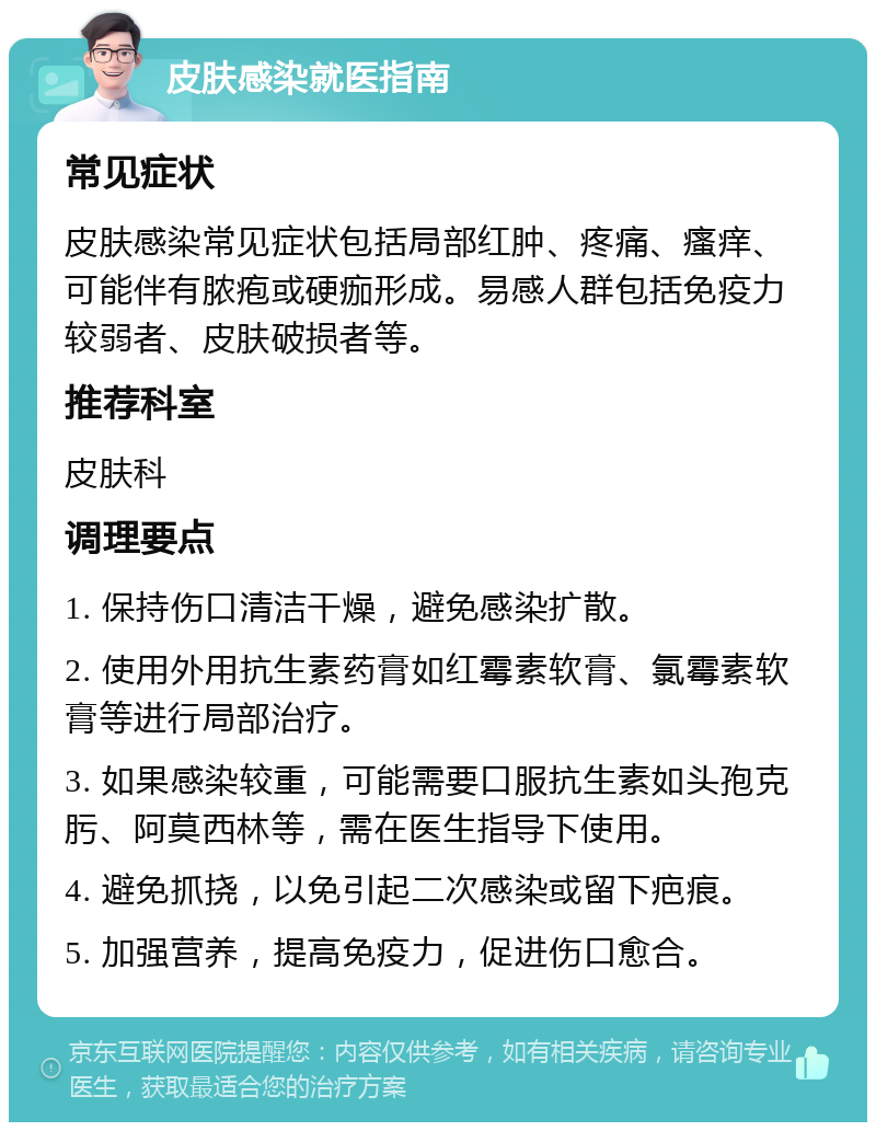 皮肤感染就医指南 常见症状 皮肤感染常见症状包括局部红肿、疼痛、瘙痒、可能伴有脓疱或硬痂形成。易感人群包括免疫力较弱者、皮肤破损者等。 推荐科室 皮肤科 调理要点 1. 保持伤口清洁干燥，避免感染扩散。 2. 使用外用抗生素药膏如红霉素软膏、氯霉素软膏等进行局部治疗。 3. 如果感染较重，可能需要口服抗生素如头孢克肟、阿莫西林等，需在医生指导下使用。 4. 避免抓挠，以免引起二次感染或留下疤痕。 5. 加强营养，提高免疫力，促进伤口愈合。