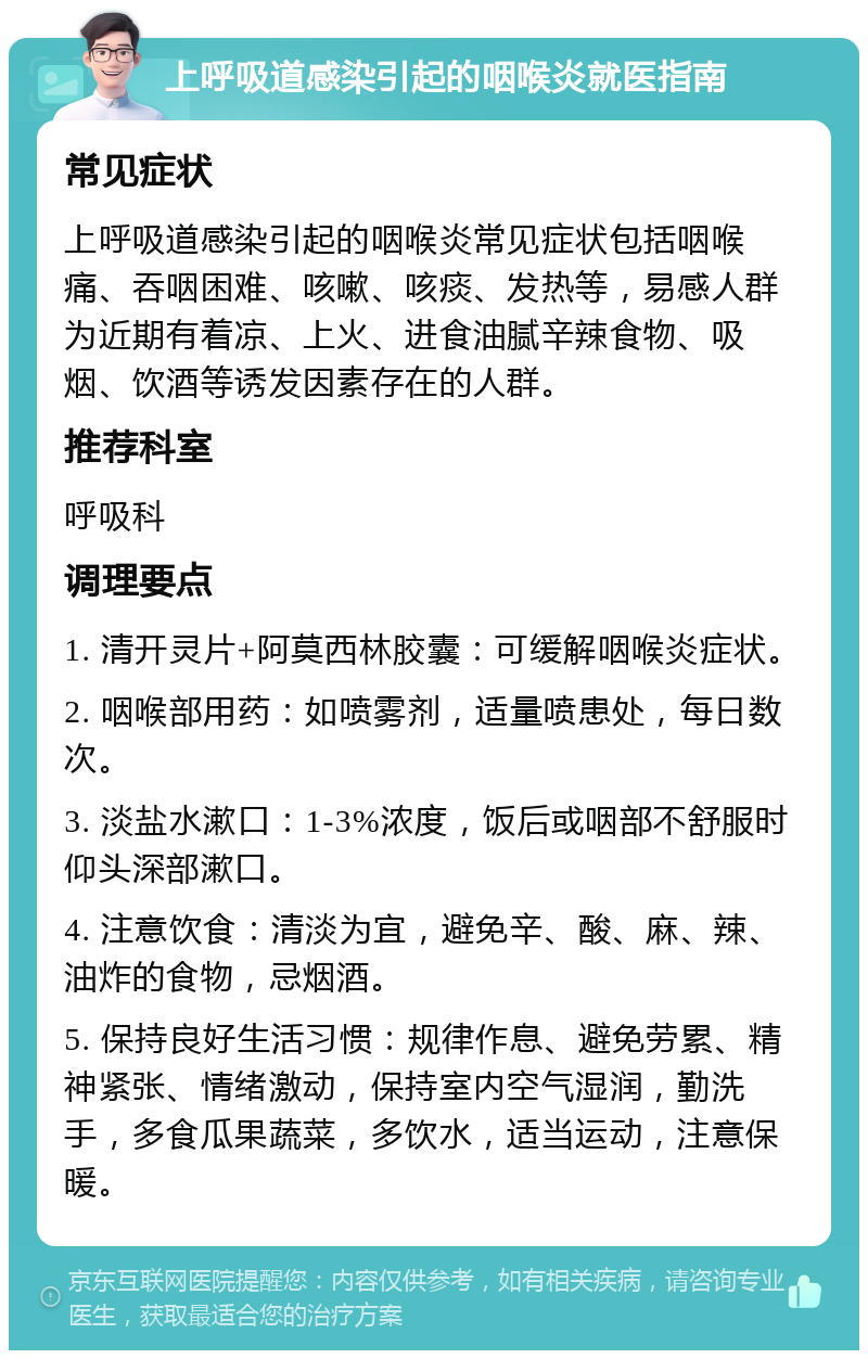 上呼吸道感染引起的咽喉炎就医指南 常见症状 上呼吸道感染引起的咽喉炎常见症状包括咽喉痛、吞咽困难、咳嗽、咳痰、发热等，易感人群为近期有着凉、上火、进食油腻辛辣食物、吸烟、饮酒等诱发因素存在的人群。 推荐科室 呼吸科 调理要点 1. 清开灵片+阿莫西林胶囊：可缓解咽喉炎症状。 2. 咽喉部用药：如喷雾剂，适量喷患处，每日数次。 3. 淡盐水漱口：1-3%浓度，饭后或咽部不舒服时仰头深部漱口。 4. 注意饮食：清淡为宜，避免辛、酸、麻、辣、油炸的食物，忌烟酒。 5. 保持良好生活习惯：规律作息、避免劳累、精神紧张、情绪激动，保持室内空气湿润，勤洗手，多食瓜果蔬菜，多饮水，适当运动，注意保暖。