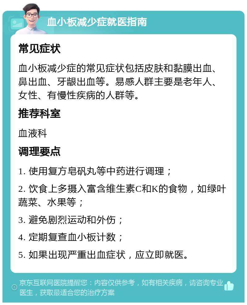 血小板减少症就医指南 常见症状 血小板减少症的常见症状包括皮肤和黏膜出血、鼻出血、牙龈出血等。易感人群主要是老年人、女性、有慢性疾病的人群等。 推荐科室 血液科 调理要点 1. 使用复方皂矾丸等中药进行调理； 2. 饮食上多摄入富含维生素C和K的食物，如绿叶蔬菜、水果等； 3. 避免剧烈运动和外伤； 4. 定期复查血小板计数； 5. 如果出现严重出血症状，应立即就医。