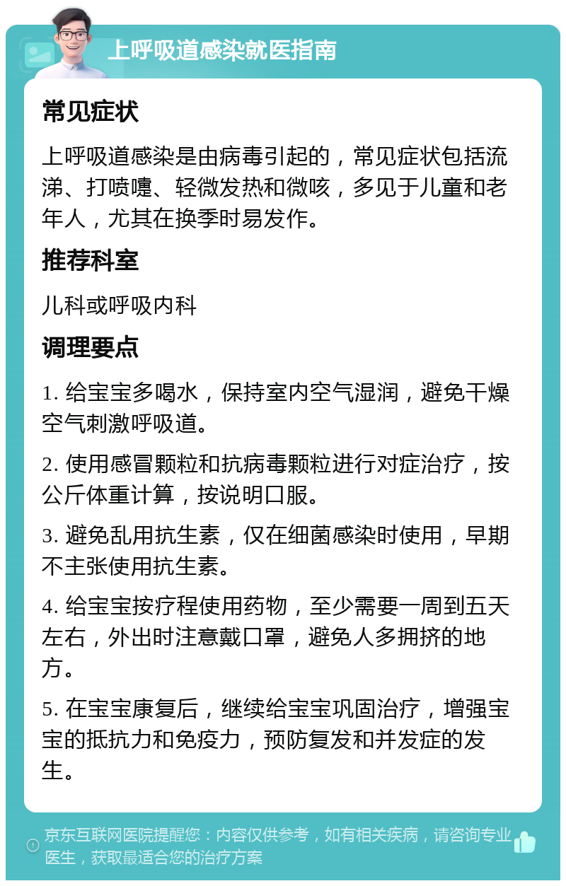 上呼吸道感染就医指南 常见症状 上呼吸道感染是由病毒引起的，常见症状包括流涕、打喷嚏、轻微发热和微咳，多见于儿童和老年人，尤其在换季时易发作。 推荐科室 儿科或呼吸内科 调理要点 1. 给宝宝多喝水，保持室内空气湿润，避免干燥空气刺激呼吸道。 2. 使用感冒颗粒和抗病毒颗粒进行对症治疗，按公斤体重计算，按说明口服。 3. 避免乱用抗生素，仅在细菌感染时使用，早期不主张使用抗生素。 4. 给宝宝按疗程使用药物，至少需要一周到五天左右，外出时注意戴口罩，避免人多拥挤的地方。 5. 在宝宝康复后，继续给宝宝巩固治疗，增强宝宝的抵抗力和免疫力，预防复发和并发症的发生。