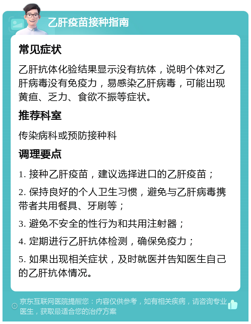 乙肝疫苗接种指南 常见症状 乙肝抗体化验结果显示没有抗体，说明个体对乙肝病毒没有免疫力，易感染乙肝病毒，可能出现黄疸、乏力、食欲不振等症状。 推荐科室 传染病科或预防接种科 调理要点 1. 接种乙肝疫苗，建议选择进口的乙肝疫苗； 2. 保持良好的个人卫生习惯，避免与乙肝病毒携带者共用餐具、牙刷等； 3. 避免不安全的性行为和共用注射器； 4. 定期进行乙肝抗体检测，确保免疫力； 5. 如果出现相关症状，及时就医并告知医生自己的乙肝抗体情况。