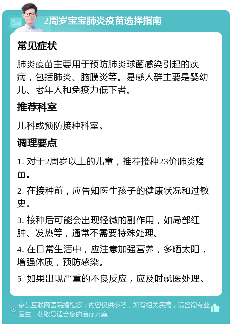 2周岁宝宝肺炎疫苗选择指南 常见症状 肺炎疫苗主要用于预防肺炎球菌感染引起的疾病，包括肺炎、脑膜炎等。易感人群主要是婴幼儿、老年人和免疫力低下者。 推荐科室 儿科或预防接种科室。 调理要点 1. 对于2周岁以上的儿童，推荐接种23价肺炎疫苗。 2. 在接种前，应告知医生孩子的健康状况和过敏史。 3. 接种后可能会出现轻微的副作用，如局部红肿、发热等，通常不需要特殊处理。 4. 在日常生活中，应注意加强营养，多晒太阳，增强体质，预防感染。 5. 如果出现严重的不良反应，应及时就医处理。