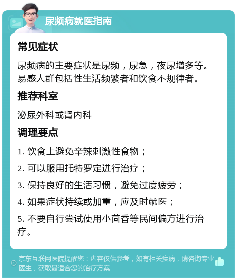 尿频病就医指南 常见症状 尿频病的主要症状是尿频，尿急，夜尿增多等。易感人群包括性生活频繁者和饮食不规律者。 推荐科室 泌尿外科或肾内科 调理要点 1. 饮食上避免辛辣刺激性食物； 2. 可以服用托特罗定进行治疗； 3. 保持良好的生活习惯，避免过度疲劳； 4. 如果症状持续或加重，应及时就医； 5. 不要自行尝试使用小茴香等民间偏方进行治疗。