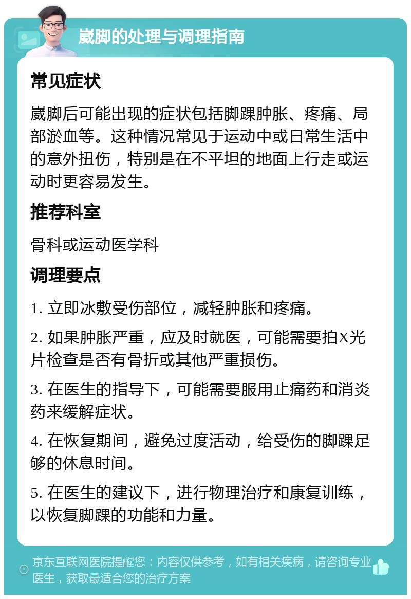 崴脚的处理与调理指南 常见症状 崴脚后可能出现的症状包括脚踝肿胀、疼痛、局部淤血等。这种情况常见于运动中或日常生活中的意外扭伤，特别是在不平坦的地面上行走或运动时更容易发生。 推荐科室 骨科或运动医学科 调理要点 1. 立即冰敷受伤部位，减轻肿胀和疼痛。 2. 如果肿胀严重，应及时就医，可能需要拍X光片检查是否有骨折或其他严重损伤。 3. 在医生的指导下，可能需要服用止痛药和消炎药来缓解症状。 4. 在恢复期间，避免过度活动，给受伤的脚踝足够的休息时间。 5. 在医生的建议下，进行物理治疗和康复训练，以恢复脚踝的功能和力量。