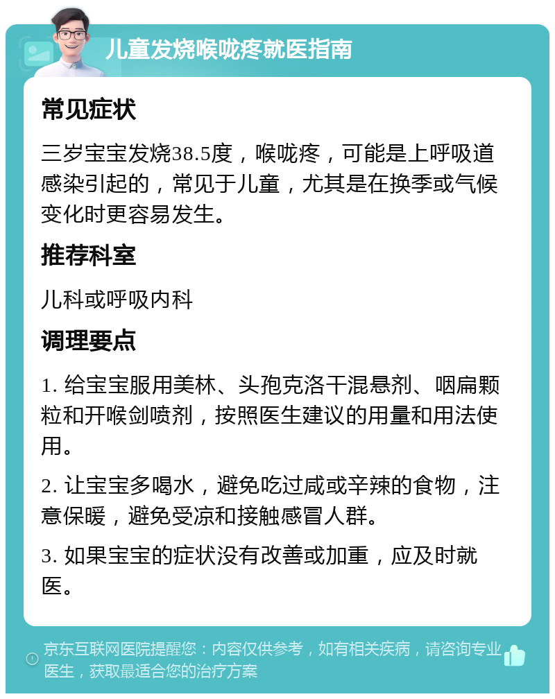 儿童发烧喉咙疼就医指南 常见症状 三岁宝宝发烧38.5度，喉咙疼，可能是上呼吸道感染引起的，常见于儿童，尤其是在换季或气候变化时更容易发生。 推荐科室 儿科或呼吸内科 调理要点 1. 给宝宝服用美林、头孢克洛干混悬剂、咽扁颗粒和开喉剑喷剂，按照医生建议的用量和用法使用。 2. 让宝宝多喝水，避免吃过咸或辛辣的食物，注意保暖，避免受凉和接触感冒人群。 3. 如果宝宝的症状没有改善或加重，应及时就医。