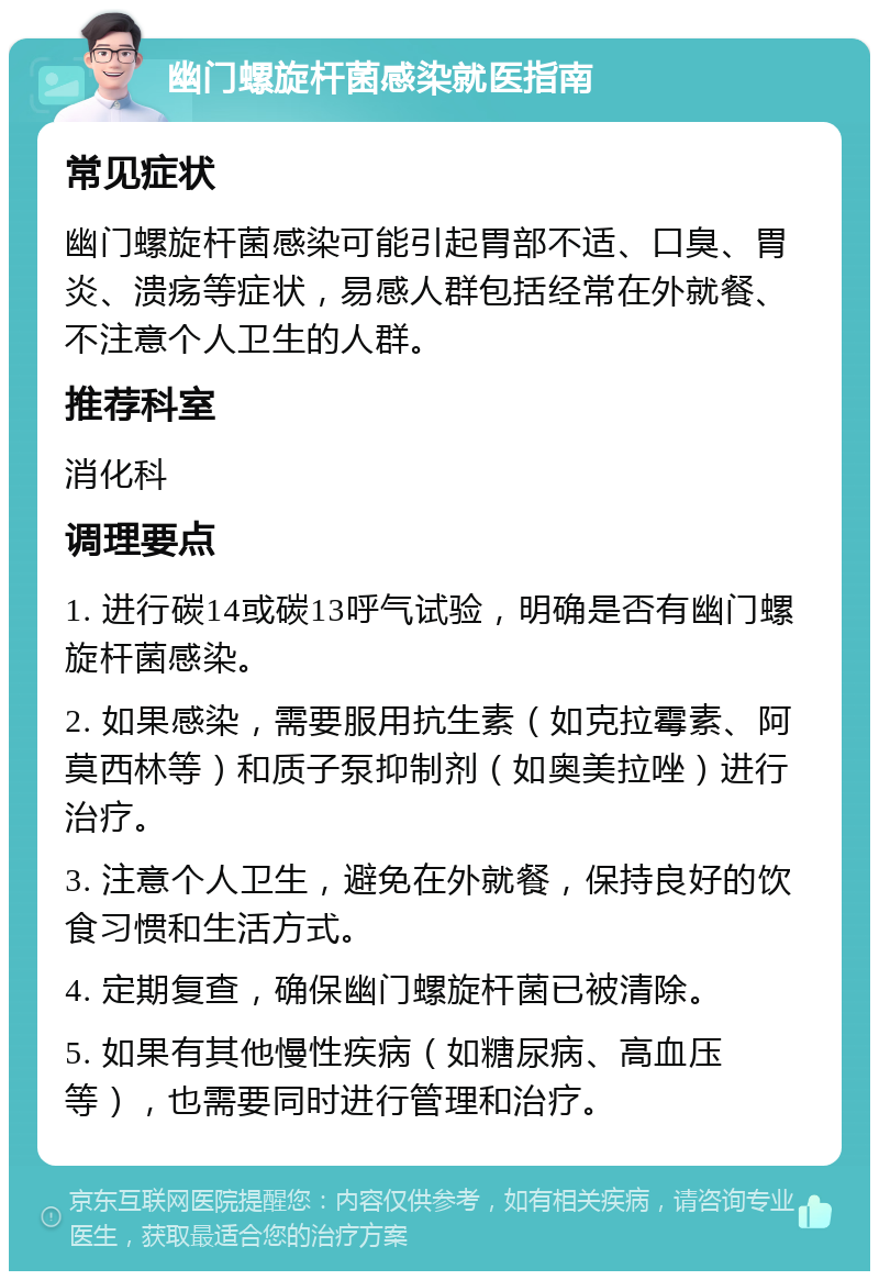 幽门螺旋杆菌感染就医指南 常见症状 幽门螺旋杆菌感染可能引起胃部不适、口臭、胃炎、溃疡等症状，易感人群包括经常在外就餐、不注意个人卫生的人群。 推荐科室 消化科 调理要点 1. 进行碳14或碳13呼气试验，明确是否有幽门螺旋杆菌感染。 2. 如果感染，需要服用抗生素（如克拉霉素、阿莫西林等）和质子泵抑制剂（如奥美拉唑）进行治疗。 3. 注意个人卫生，避免在外就餐，保持良好的饮食习惯和生活方式。 4. 定期复查，确保幽门螺旋杆菌已被清除。 5. 如果有其他慢性疾病（如糖尿病、高血压等），也需要同时进行管理和治疗。