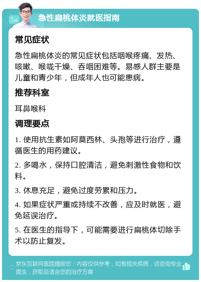 急性扁桃体炎就医指南 常见症状 急性扁桃体炎的常见症状包括咽喉疼痛、发热、咳嗽、喉咙干燥、吞咽困难等。易感人群主要是儿童和青少年，但成年人也可能患病。 推荐科室 耳鼻喉科 调理要点 1. 使用抗生素如阿莫西林、头孢等进行治疗，遵循医生的用药建议。 2. 多喝水，保持口腔清洁，避免刺激性食物和饮料。 3. 休息充足，避免过度劳累和压力。 4. 如果症状严重或持续不改善，应及时就医，避免延误治疗。 5. 在医生的指导下，可能需要进行扁桃体切除手术以防止复发。