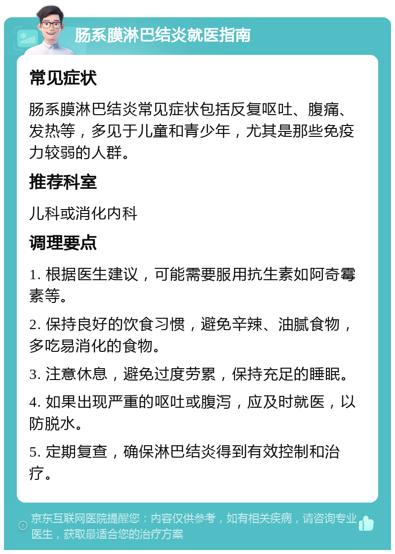 肠系膜淋巴结炎就医指南 常见症状 肠系膜淋巴结炎常见症状包括反复呕吐、腹痛、发热等，多见于儿童和青少年，尤其是那些免疫力较弱的人群。 推荐科室 儿科或消化内科 调理要点 1. 根据医生建议，可能需要服用抗生素如阿奇霉素等。 2. 保持良好的饮食习惯，避免辛辣、油腻食物，多吃易消化的食物。 3. 注意休息，避免过度劳累，保持充足的睡眠。 4. 如果出现严重的呕吐或腹泻，应及时就医，以防脱水。 5. 定期复查，确保淋巴结炎得到有效控制和治疗。