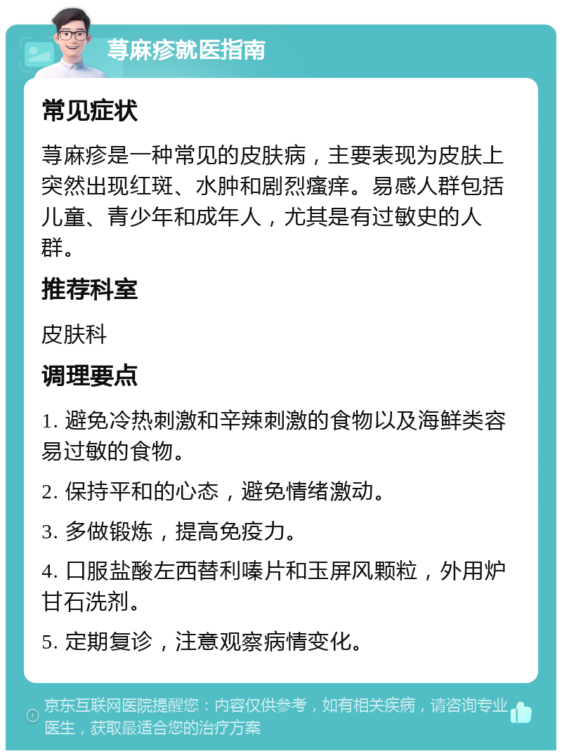 荨麻疹就医指南 常见症状 荨麻疹是一种常见的皮肤病，主要表现为皮肤上突然出现红斑、水肿和剧烈瘙痒。易感人群包括儿童、青少年和成年人，尤其是有过敏史的人群。 推荐科室 皮肤科 调理要点 1. 避免冷热刺激和辛辣刺激的食物以及海鲜类容易过敏的食物。 2. 保持平和的心态，避免情绪激动。 3. 多做锻炼，提高免疫力。 4. 口服盐酸左西替利嗪片和玉屏风颗粒，外用炉甘石洗剂。 5. 定期复诊，注意观察病情变化。