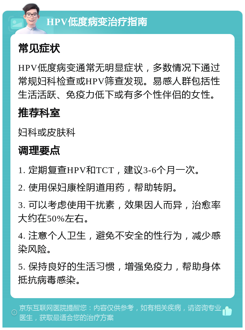 HPV低度病变治疗指南 常见症状 HPV低度病变通常无明显症状，多数情况下通过常规妇科检查或HPV筛查发现。易感人群包括性生活活跃、免疫力低下或有多个性伴侣的女性。 推荐科室 妇科或皮肤科 调理要点 1. 定期复查HPV和TCT，建议3-6个月一次。 2. 使用保妇康栓阴道用药，帮助转阴。 3. 可以考虑使用干扰素，效果因人而异，治愈率大约在50%左右。 4. 注意个人卫生，避免不安全的性行为，减少感染风险。 5. 保持良好的生活习惯，增强免疫力，帮助身体抵抗病毒感染。