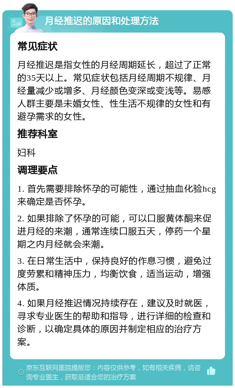 月经推迟的原因和处理方法 常见症状 月经推迟是指女性的月经周期延长，超过了正常的35天以上。常见症状包括月经周期不规律、月经量减少或增多、月经颜色变深或变浅等。易感人群主要是未婚女性、性生活不规律的女性和有避孕需求的女性。 推荐科室 妇科 调理要点 1. 首先需要排除怀孕的可能性，通过抽血化验hcg来确定是否怀孕。 2. 如果排除了怀孕的可能，可以口服黄体酮来促进月经的来潮，通常连续口服五天，停药一个星期之内月经就会来潮。 3. 在日常生活中，保持良好的作息习惯，避免过度劳累和精神压力，均衡饮食，适当运动，增强体质。 4. 如果月经推迟情况持续存在，建议及时就医，寻求专业医生的帮助和指导，进行详细的检查和诊断，以确定具体的原因并制定相应的治疗方案。