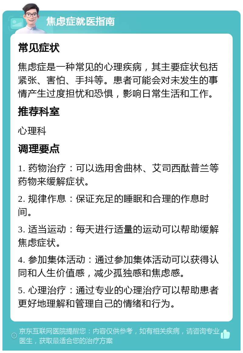 焦虑症就医指南 常见症状 焦虑症是一种常见的心理疾病，其主要症状包括紧张、害怕、手抖等。患者可能会对未发生的事情产生过度担忧和恐惧，影响日常生活和工作。 推荐科室 心理科 调理要点 1. 药物治疗：可以选用舍曲林、艾司西酞普兰等药物来缓解症状。 2. 规律作息：保证充足的睡眠和合理的作息时间。 3. 适当运动：每天进行适量的运动可以帮助缓解焦虑症状。 4. 参加集体活动：通过参加集体活动可以获得认同和人生价值感，减少孤独感和焦虑感。 5. 心理治疗：通过专业的心理治疗可以帮助患者更好地理解和管理自己的情绪和行为。