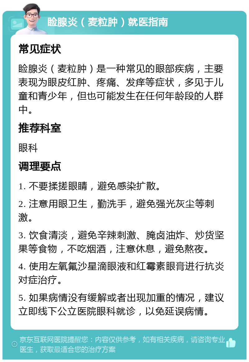 睑腺炎（麦粒肿）就医指南 常见症状 睑腺炎（麦粒肿）是一种常见的眼部疾病，主要表现为眼皮红肿、疼痛、发痒等症状，多见于儿童和青少年，但也可能发生在任何年龄段的人群中。 推荐科室 眼科 调理要点 1. 不要揉搓眼睛，避免感染扩散。 2. 注意用眼卫生，勤洗手，避免强光灰尘等刺激。 3. 饮食清淡，避免辛辣刺激、腌卤油炸、炒货坚果等食物，不吃烟酒，注意休息，避免熬夜。 4. 使用左氧氟沙星滴眼液和红霉素眼膏进行抗炎对症治疗。 5. 如果病情没有缓解或者出现加重的情况，建议立即线下公立医院眼科就诊，以免延误病情。