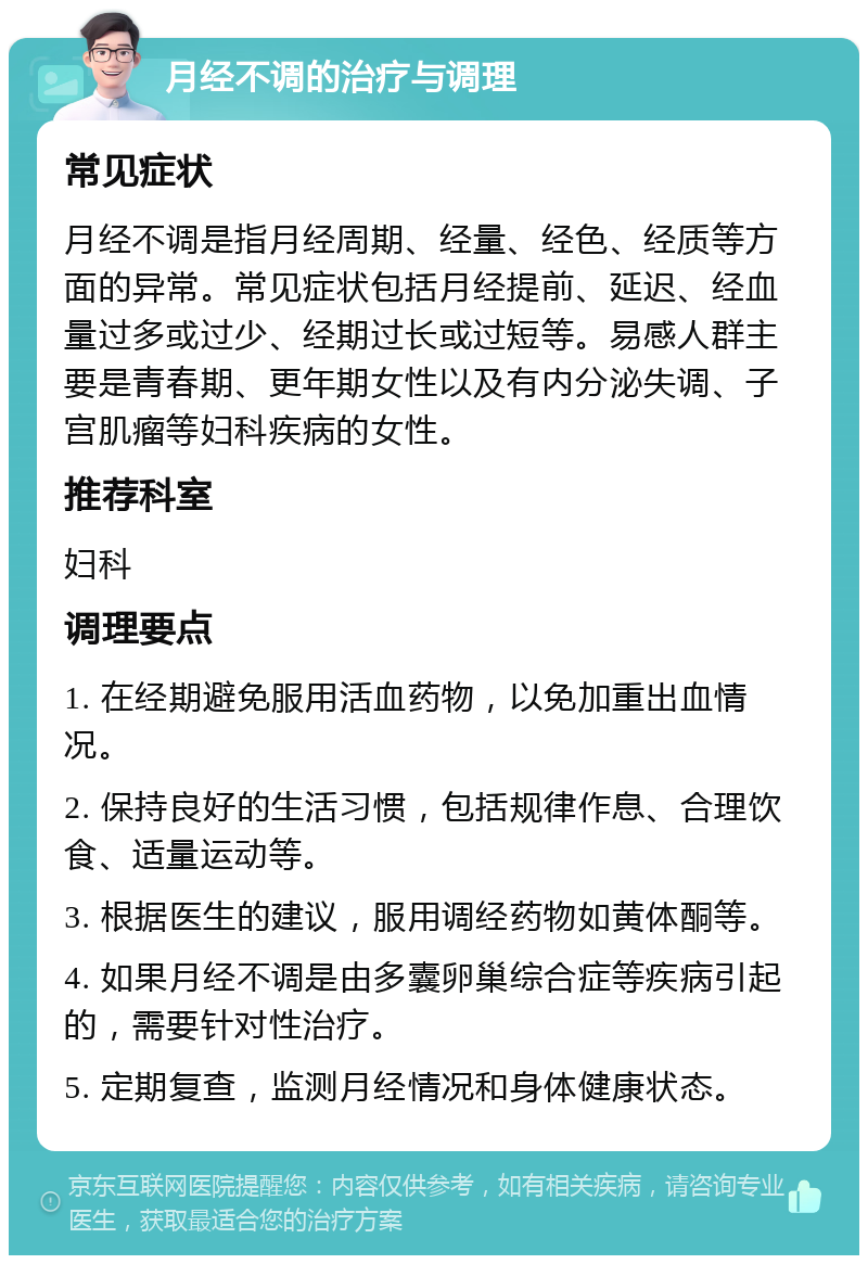 月经不调的治疗与调理 常见症状 月经不调是指月经周期、经量、经色、经质等方面的异常。常见症状包括月经提前、延迟、经血量过多或过少、经期过长或过短等。易感人群主要是青春期、更年期女性以及有内分泌失调、子宫肌瘤等妇科疾病的女性。 推荐科室 妇科 调理要点 1. 在经期避免服用活血药物，以免加重出血情况。 2. 保持良好的生活习惯，包括规律作息、合理饮食、适量运动等。 3. 根据医生的建议，服用调经药物如黄体酮等。 4. 如果月经不调是由多囊卵巢综合症等疾病引起的，需要针对性治疗。 5. 定期复查，监测月经情况和身体健康状态。