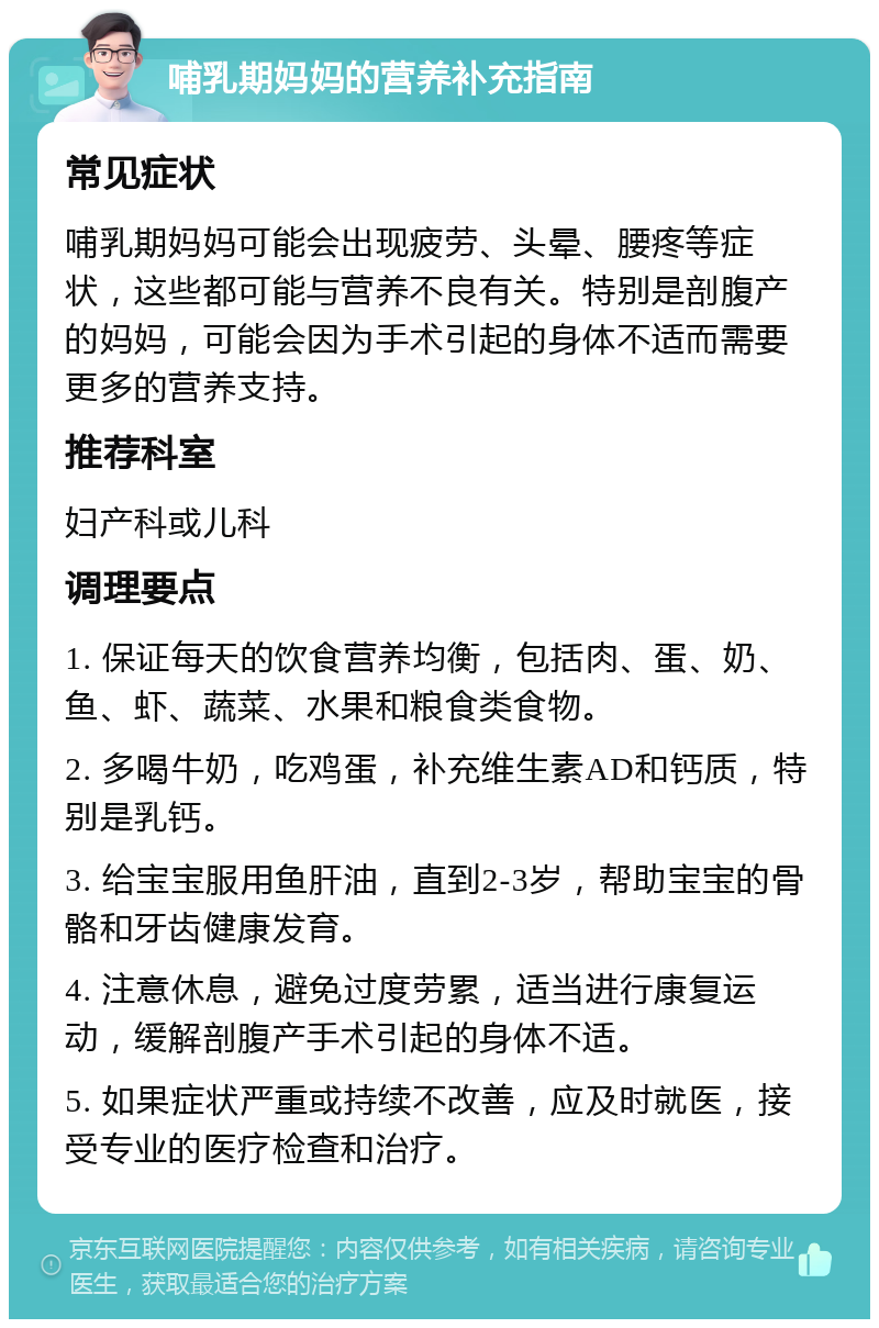 哺乳期妈妈的营养补充指南 常见症状 哺乳期妈妈可能会出现疲劳、头晕、腰疼等症状，这些都可能与营养不良有关。特别是剖腹产的妈妈，可能会因为手术引起的身体不适而需要更多的营养支持。 推荐科室 妇产科或儿科 调理要点 1. 保证每天的饮食营养均衡，包括肉、蛋、奶、鱼、虾、蔬菜、水果和粮食类食物。 2. 多喝牛奶，吃鸡蛋，补充维生素AD和钙质，特别是乳钙。 3. 给宝宝服用鱼肝油，直到2-3岁，帮助宝宝的骨骼和牙齿健康发育。 4. 注意休息，避免过度劳累，适当进行康复运动，缓解剖腹产手术引起的身体不适。 5. 如果症状严重或持续不改善，应及时就医，接受专业的医疗检查和治疗。