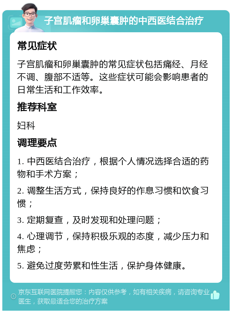 子宫肌瘤和卵巢囊肿的中西医结合治疗 常见症状 子宫肌瘤和卵巢囊肿的常见症状包括痛经、月经不调、腹部不适等。这些症状可能会影响患者的日常生活和工作效率。 推荐科室 妇科 调理要点 1. 中西医结合治疗，根据个人情况选择合适的药物和手术方案； 2. 调整生活方式，保持良好的作息习惯和饮食习惯； 3. 定期复查，及时发现和处理问题； 4. 心理调节，保持积极乐观的态度，减少压力和焦虑； 5. 避免过度劳累和性生活，保护身体健康。