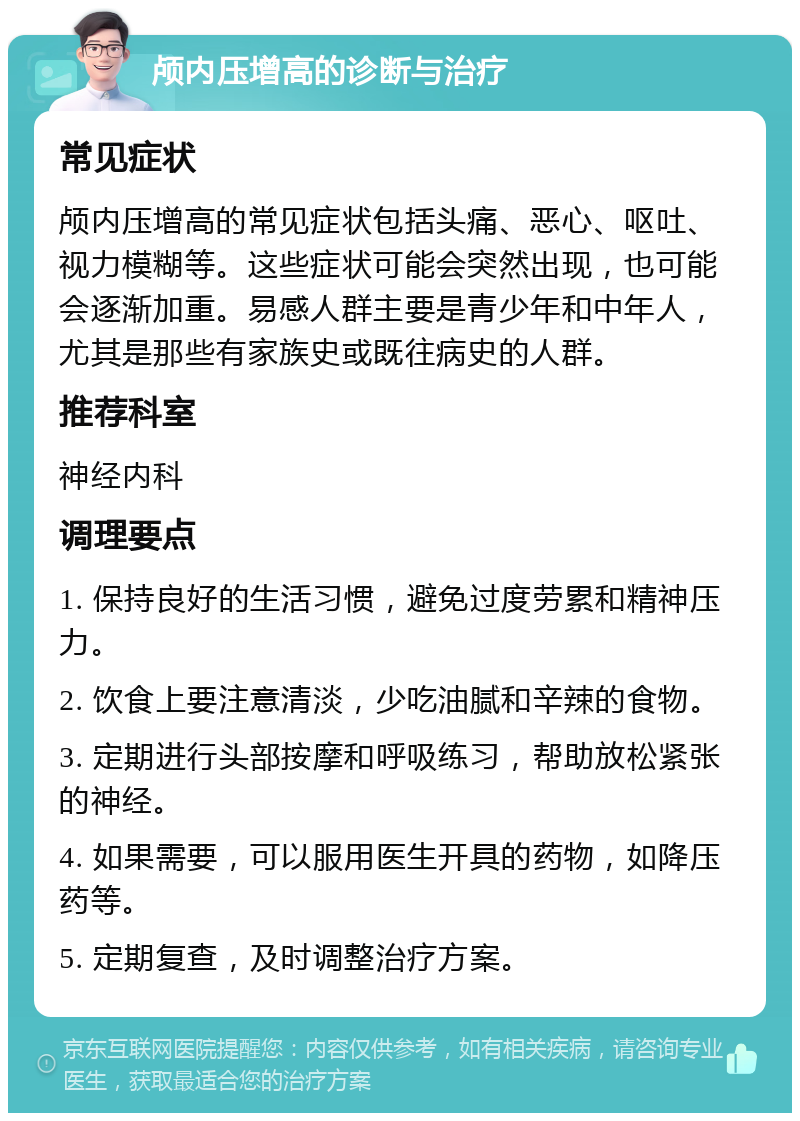 颅内压增高的诊断与治疗 常见症状 颅内压增高的常见症状包括头痛、恶心、呕吐、视力模糊等。这些症状可能会突然出现，也可能会逐渐加重。易感人群主要是青少年和中年人，尤其是那些有家族史或既往病史的人群。 推荐科室 神经内科 调理要点 1. 保持良好的生活习惯，避免过度劳累和精神压力。 2. 饮食上要注意清淡，少吃油腻和辛辣的食物。 3. 定期进行头部按摩和呼吸练习，帮助放松紧张的神经。 4. 如果需要，可以服用医生开具的药物，如降压药等。 5. 定期复查，及时调整治疗方案。