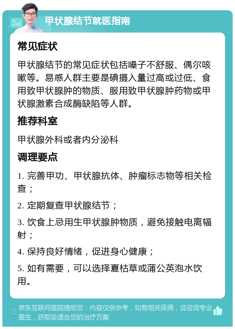 甲状腺结节就医指南 常见症状 甲状腺结节的常见症状包括嗓子不舒服、偶尔咳嗽等。易感人群主要是碘摄入量过高或过低、食用致甲状腺肿的物质、服用致甲状腺肿药物或甲状腺激素合成酶缺陷等人群。 推荐科室 甲状腺外科或者内分泌科 调理要点 1. 完善甲功、甲状腺抗体、肿瘤标志物等相关检查； 2. 定期复查甲状腺结节； 3. 饮食上忌用生甲状腺肿物质，避免接触电离辐射； 4. 保持良好情绪，促进身心健康； 5. 如有需要，可以选择夏枯草或蒲公英泡水饮用。